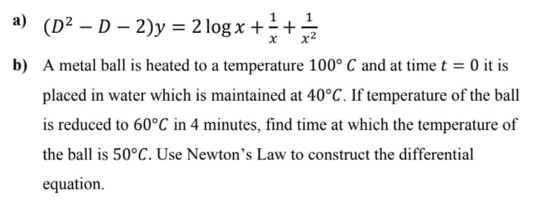 a) (D² – D – 2)y = 2 log x + ÷ +
x²
b) A metal ball is heated to a temperature 100° C and at time t = 0 it is
placed in water which is maintained at 40°C. If temperature of the ball
is reduced to 60°C in 4 minutes, find time at which the temperature of
the ball is 50°C. Use Newton’s Law to construct the differential
equation.
