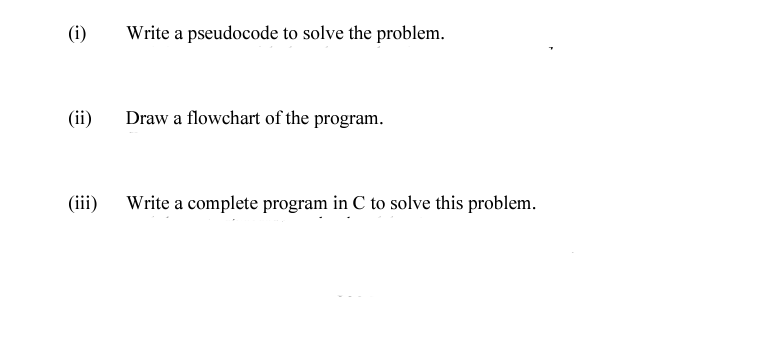 (i)
Write a pseudocode to solve the problem.
(ii)
Draw a flowchart of the program.
(iii)
Write a complete program in C to solve this problem.
