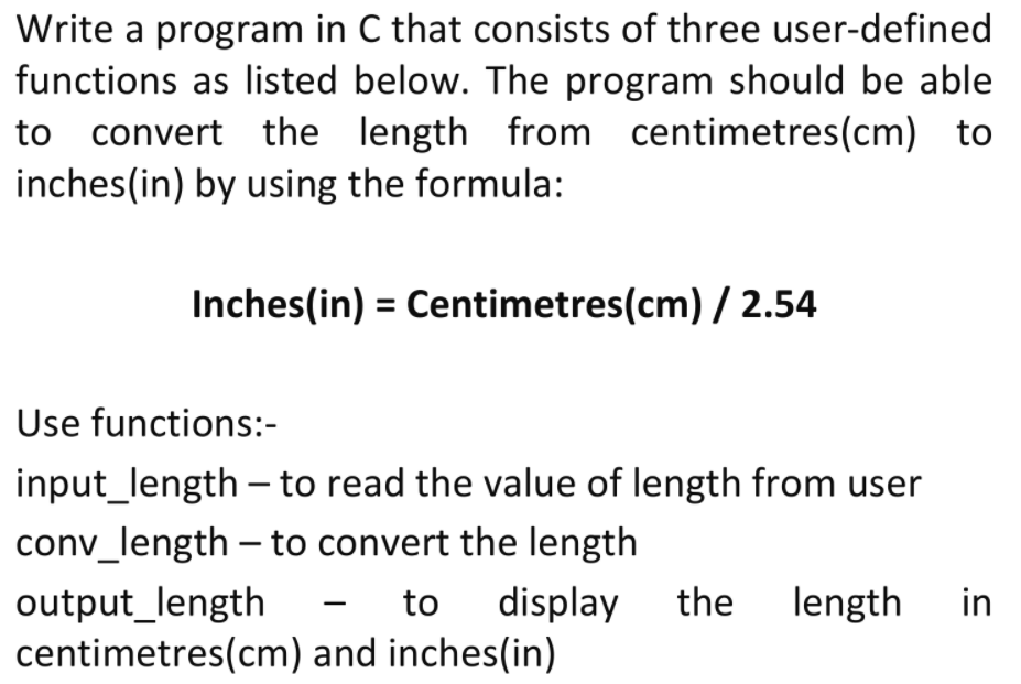 Write a program in C that consists of three user-defined
functions as listed below. The program should be able
to convert the length from centimetres(cm) to
inches(in) by using the formula:
Inches(in) = Centimetres(cm) / 2.54
Use functions:-
input_length - to read the value of length from user
conv_length – to convert the length
output_length
centimetres(cm) and inches(in)
to
display
the length
in

