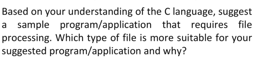 Based on your understanding of the C language, suggest
a sample program/application that requires file
processing. Which type of file is more suitable for your
suggested program/application and why?
