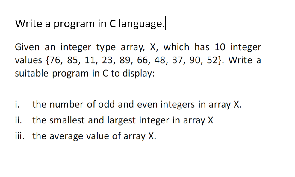 Write a program in C language.
Given an integer type array, X, which has 10 integer
values {76, 85, 11, 23, 89, 66, 48, 37, 90, 52}. Write a
suitable program in C to display:
i.
the number of odd and even integers in array X.
ii. the smallest and largest integer in array X
iii. the average value of array X.
