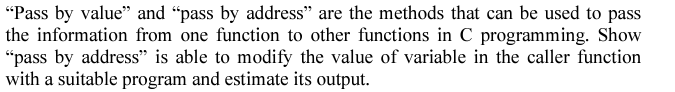 "Pass by value" and "pass by address" are the methods that can be used to pass
the information from one function to other functions in C programming. Show
"pass by address" is able to modify the value of variable in the caller function
with a suitable program and estimate its output.
