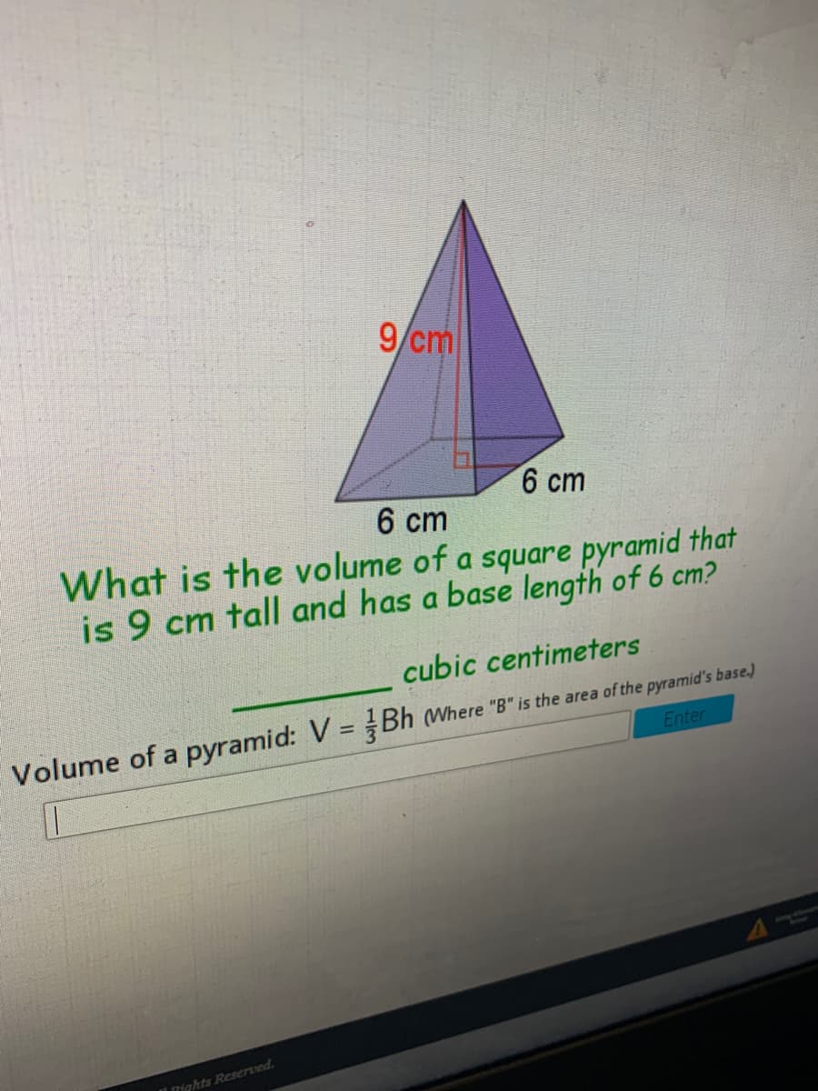 9/cm
6 cm
6 cm
What is the volume of a square pyramid that
is 9 cm tall and has a base length of 6 cm?
cubic centimeters
Volume of a pyramid: V = Bh (Where "B" is the area of the pyramid's base.)
Enter
nights Reserved.
