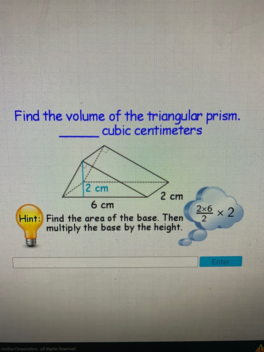 Find the volume of the triangular prism.
cubic centimeters
2 cm
2 cm
6 ст
2х6 х 2
2
Hint: Find the area of the base. Then
multiply the base by the height.
Enter
Acclius Corporation. All Rights Reserved.
