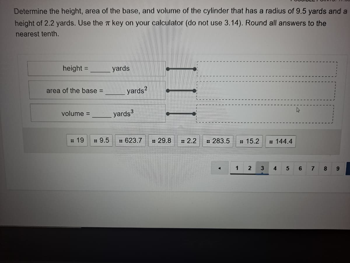 Determine the height, area of the base, and volume of the cylinder that has a radius of 9.5 yards and a
height of 2.2 yards. Use the T key on your calculator (do not use 3.14). Round all answers to the
nearest tenth.
height =
yards
%3D
area of the base =
yards?
yards
volume =
:: 19
:: 9.5
:: 623.7
: 29.8
: 2.2
: 283.5
: 15.2
: 144.4
3
4
7
8.
9.
