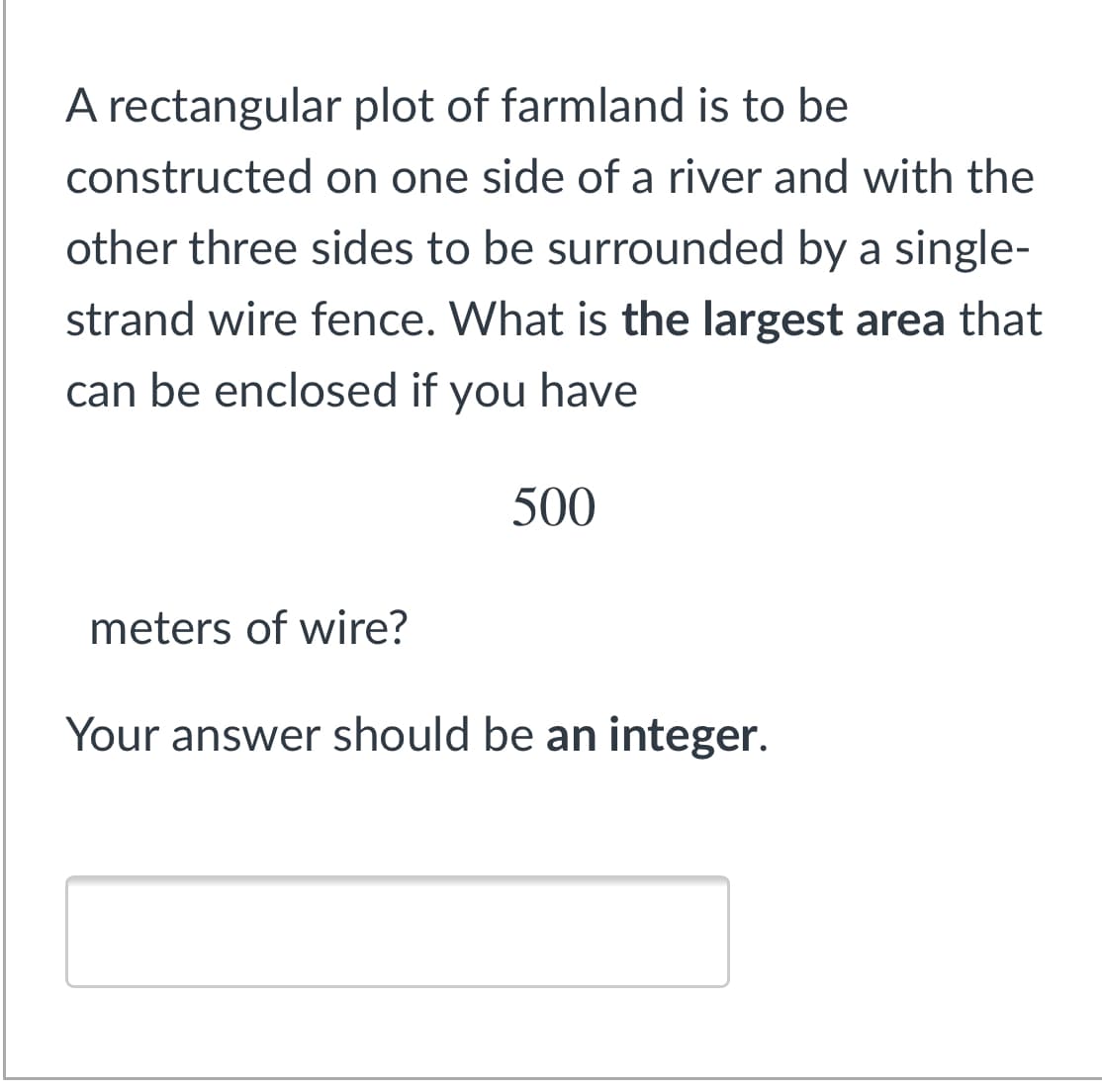 A rectangular plot of farmland is to be
constructed on one side of a river and with the
other three sides to be surrounded by a single-
strand wire fence. What is the largest area that
can be enclosed if you have
500
meters of wire?
Your answer should be an integer.
