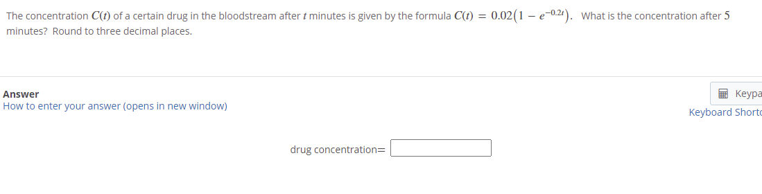 The concentration C(t) of a certain drug in the bloodstream after t minutes is given by the formula C(t) = 0.02(1 – e-0.21). What is the concentration after 5
minutes? Round to three decimal places.
Answer
E Keypa
How to enter your answer (opens in new window)
Keyboard Shorto
drug concentration=
