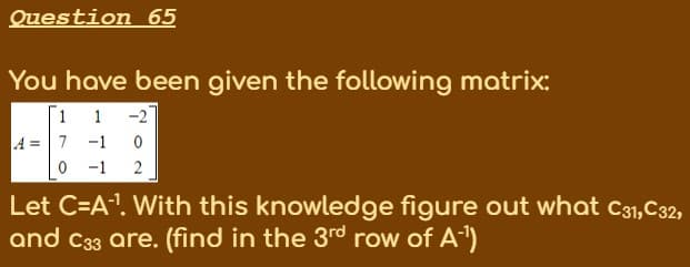 Question 65
You have been given the following matrix:
-2
A =7 -1
1
-1
2
Let C=A". With this knowledge figure out what c31,C32,
and C33 are. (find in the 3rd row of A)

