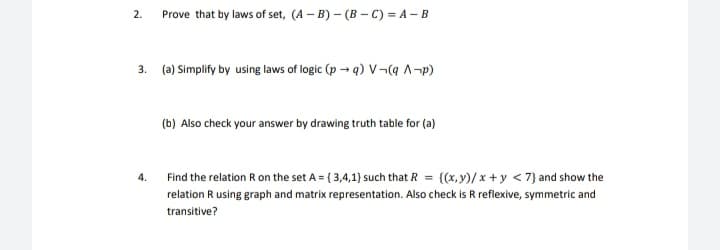 Prove that by laws of set, (A – B) – (B - C) = A – B
2.
3. (a) Simplify by using laws of logic (p → q) V¬(a ^¬p)
(b) Also check your answer by drawing truth table for (a)
Find the relation R on the set A = { 3,4,1) such that R = {(x,y)/ x + y < 7} and show the
4.
relation R using graph and matrix representation. Also check is R reflexive, symmetric and
transitive?
