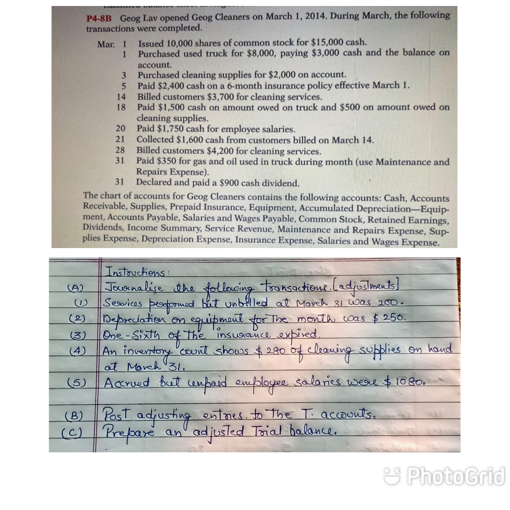 P4-8B Geog Lav opened Geog Cleaners on March 1, 2014. During March, the following
transactions were completed.
Issued 10,000 shares of common stock for $15,000 cash.
Purchased used truck for $8,000, paying $3,000 cash and the balance on
Mar. 1
1
account.
Purchased cleaning supplies for $2,000 on account.
Paid $2,400 cash on a 6-month insurance policy effective March 1.
Billed customers $3,700 for cleaning services.
18
3
14
Paid $1,500 cash on amount owed on truck and $500 on amount owed on
cleaning supplies.
Paid $1,750 cash for employee salaries.
Collected $1,600 cash from customers billed on March 14.
28
20
21
Billed customers $4,200 for cleaning services.
31
Paid $350 for gas and oil used in truck during month (use Maintenance and
Repairs Expense).
31
Declared and paid a $900 cash dividend.
The chart of accounts for Geog Cleaners contains the following accounts: Cash, Accounts
Receivable, Supplies, Prepaid Insurance, Equipment, Accumulated Depreciation-Equip-
ment, Accounts Payable, Salaries and Wages Payable, Common Stock, Retained Earnings,
Dividends, Income Summary, Service Revenue, Maintenance and Repairs Expense, Sup-
plies Expense, Depreciation Expense, Insurance Expense, Salaries and Wages Expense.
Instouctions:
Jooinalise the ol loncing tronsactione.ladjuslments]
Seavices beatormed bet unbflled at March 31 was 200.
(A)
) bepreciation on equipmeut tor The month was $250.
One-Sixth
(3)
The insuaance expired.
An inventory 'couit shows $280 of cleauing suplies
at Moreh 31.
(4)
on hand
(5)
Accrued but enaid employe sala ries weee $1080.
PasT adjusting
() Prepare
(B)
entries. to The T. accounts.
adjusled Trial halance.
an
& Photo Grid
