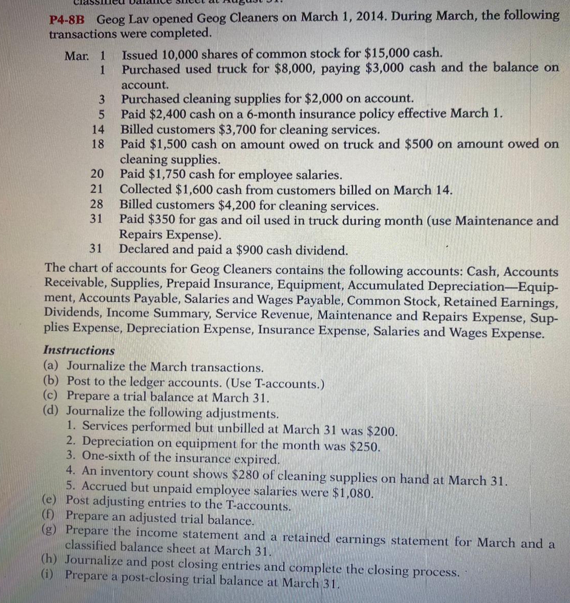 Cias
P4-8B Geog Lav opened Geog Cleaners on March 1, 2014. During March, the following
transactions were completed.
Mar. 1
1
Issued 10,000 shares of common stock for $15,000 cash.
Purchased used truck for $8,000, paying $3,000 cash and the balance on
account.
Purchased cleaning supplies for $2,000 on account.
Paid $2,400 cash on a 6-month insurance policy effective March 1.
Billed customers $3,700 for cleaning services.
Paid $1,500 cash on amount owed on truck and $500 on amount owed on
cleaning supplies.
20
3
14
18
Paid $1,750 cash for employee salaries.
Collected $1,600 cash from customers billed on March 14.
Billed customers $4,200 for cleaning services.
Paid $350 for gas and oil used in truck during month (use Maintenance and
Repairs Expense).
31
21
28
31
Declared and paid a $900 cash dividend.
The chart of accounts for Geog Cleaners contains the following accounts: Cash, Accounts
Receivable, Supplies, Prepaid Insurance, Equipment, Accumulated Depreciation-Equip-
ment, Accounts Payable, Salaries and Wages Payable, Common Stock, Retained Earnings,
Dividends, Income Summary, Service Revenue, Maintenance and Repairs Expense, Sup-
plies Expense, Depreciation Expense, Insurance Expense, Salaries and Wages Expense.
Instructions
(a) Journalize the March transactions.
(b) Post to the ledger accounts. (Use T-accounts.)
(c) Prepare a trial balance at March 31.
(d) Journalize the following adjustments.
1. Services performed but unbilled at March 31 was $200.
2. Depreciation on equipment for the month was $250.
3. One-sixth of the insurance expired.
4. An inventory count shows $280 of cleaning supplies on hand at March 31.
5. Accrued but unpaid employee salaries were $1,080.
(e) Post adjusting entries to the T-accounts.
(f) Prepare an adjusted trial balance.
(g) Prepare the income statement and a retained earnings statement for March and a
classified balance sheet at March 31.
(h) Journalize and post closing entries and complete the closing process.
(i) Prepare a post-closing trial balance at March 31.
