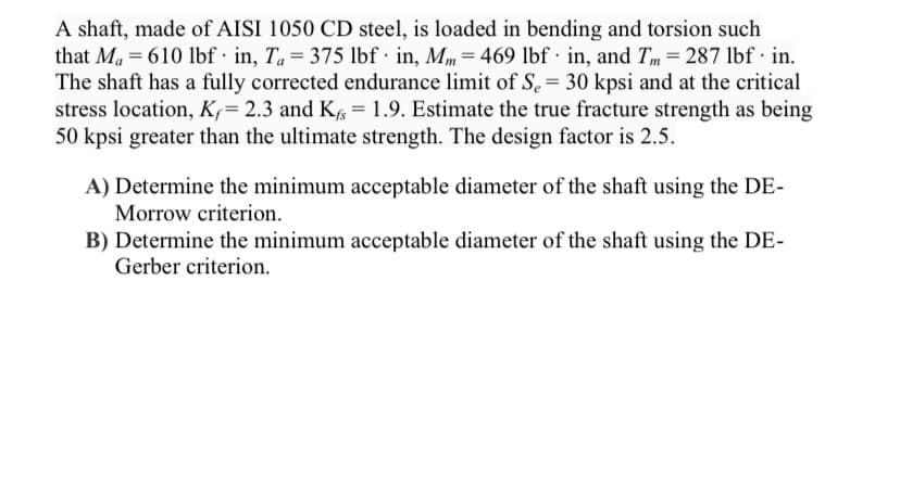 A shaft, made of AISI 1050 CD steel, is loaded in bending and torsion such
that Ma = 610 lbf · in, Ta= 375 lbf · in, Mm= 469 lbf · in, and Tm = 287 lbf· in.
The shaft has a fully corrected endurance limit of S. = 30 kpsi and at the critical
stress location, K= 2.3 and K = 1.9. Estimate the true fracture strength as being
50 kpsi greater than the ultimate strength. The design factor is 2.5.
A) Determine the minimum acceptable diameter of the shaft using the DE-
Morrow criterion.
B) Determine the minimum acceptable diameter of the shaft using the DE-
Gerber criterion.
