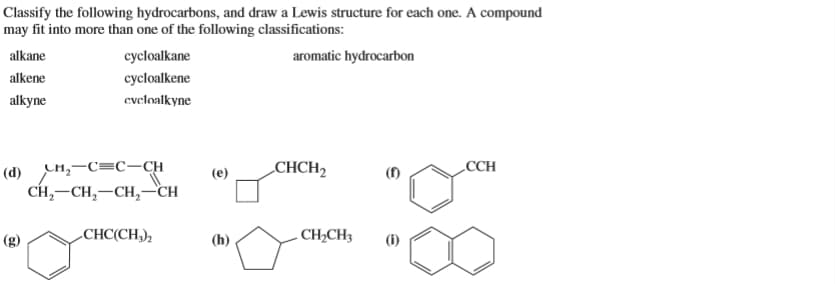 Classify the following hydrocarbons, and draw a Lewis structure for each one. A compound
may fit into more than one of the following classifications:
alkane
cycloalkane
aromatic hydrocarbon
alkene
cycloalkene
alkyne
evcloalkyne
(d) H,-C=C-CH
CH, —CH, —CH, —сH
CHCH2
(f)
CCH
-
СНC(CH),
(h)
- CH2CH3
(i)
