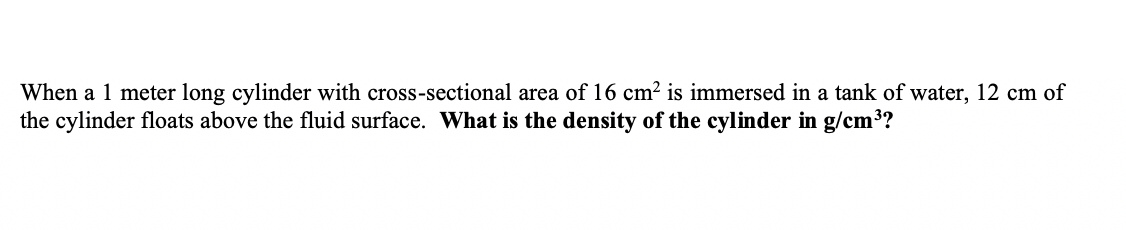When a 1 meter long cylinder with cross-sectional area of 16 cm? is immersed in a tank of water, 12 cm of
the cylinder floats above the fluid surface. What is the density of the cylinder in g/cm3?
