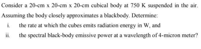 Consider a 20-cm x 20-cm x 20-cm cubical body at 750 K suspended in the air.
Assuming the body closely approximates a blackbody. Determine:
i.
the rate at which the cubes emits radiation energy in W, and
ii.
the spectral black-body emissive power at a wavelength of 4-micron meter?
