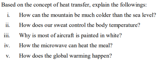 Based on the concept of heat transfer, explain the followings:
i.
How can the mountain be much colder than the sea level?
ii.
How does our sweat control the body temperature?
iii.
Why is most ofaircraft is painted in white?
iv.
How the microwave can heat the meal?
V.
How does the global warming happen?
