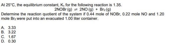 At 25°C, the equilibrium constant, Ke for the following reaction is 1.35.
2NOB (g) = 2NO (g) + Br2 (g)
Determine the reaction quotient of the system if 0.44 mole of NOBR, 0.22 mole NO and 1.20
mole Brz were put into an evacuated 1.00 liter container.
А. 3.33
В. 3.22
C. 1.67
D. 0.30
