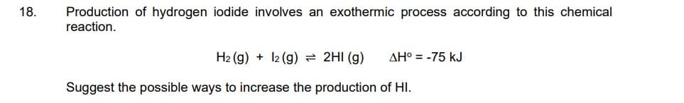 Production of hydrogen iodide involves an exothermic process according to this chemical
reaction.
18.
H2 (g) + 12 (g) = 2HI (g)
AH° = -75 kJ
Suggest the possible ways to increase the production of HI.
