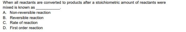 When all reactants are converted to products after a stoichiometric amount of reactants were
mixed is known as
A. Non-reversible reaction
B. Reversible reaction
C. Rate of reaction
D. First order reaction
