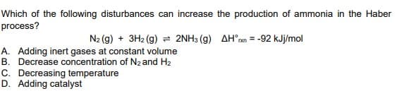 Which of the following disturbances can increase the production of ammonia in the Haber
process?
N2 (g) + 3H2 (g) = 2NH3 (g) AH°ren = -92 kJj/mol
A. Adding inert gases at constant volume
B. Decrease concentration of N2 and H2
C. Decreasing temperature
D. Adding catalyst
