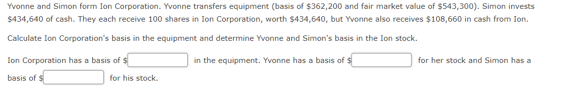 Yvonne and Simon form Ion Corporation. Yvonne transfers equipment (basis of $362,200 and fair market value of $543,300). Simon invests
$434,640 of cash. They each receive 100 shares in Ion Corporation, worth $434,640, but Yvonne also receives $108,660 in cash from Ion.
Calculate Ion Corporation's basis in the equipment and determine Yvonne and Simon's basis in the Ion stock.
Ion Corporation has a basis of $
in the equipment. Yvonne has a basis of $
for her stock and Simon has a
basis of $
for his stock.
