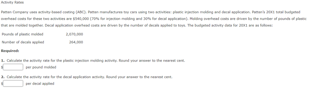 Activity Rates
Patten Company uses activity-based costing (ABC). Patten manufactures toy cars using two activities: plastic injection molding and decal application. Patten's 20X1 total budgeted
overhead costs for these two activities are $540,000 (70% for injection molding and 30% for decal application). Molding overhead costs are driven by the number of pounds of plastic
that are molded together. Decal application overhead costs are driven by the number of decals applied to toys. The budgeted activity data for 20X1 are as follows:
Pounds of plastic molded
2,070,000
Number of decals applied
264,000
Required:
1. Calculate the activity rate for the plastic injection molding activity. Round your answer to the nearest cent.
$
per pound molded
2. Calculate the activity rate for the decal application activity. Round your answer to the nearest cent.
per decal applied
