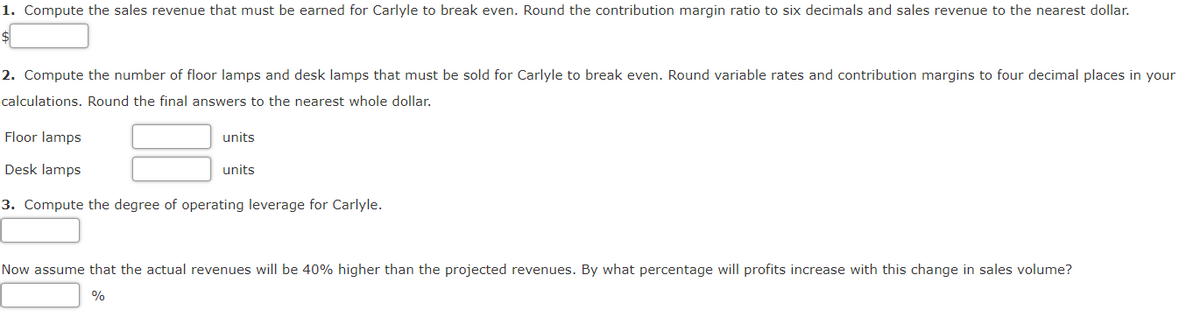 1. Compute the sales revenue that must be earned for Carlyle to break even. Round the contribution margin ratio to six decimals and sales revenue to the nearest dollar.
$
2. Compute the number of floor lamps and desk lamps that must be sold for Carlyle to break even. Round variable rates and contribution margins to four decimal places in your
calculations. Round the final answers to the nearest whole dollar.
Floor lamps
units
Desk lamps
units
3. Compute the degree of operating leverage for Carlyle.
Now assume that the actual revenues will be 40% higher than the projected revenues. By what percentage will profits increase with this change in sales volume?
%

