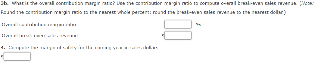 3b. What is the overall contribution margin ratio? Use the contribution margin ratio to compute overall break-even sales revenue. (Note:
Round the contribution margin ratio to the nearest whole percent; round the break-even sales revenue to the nearest dollar.)
Overall contribution margin ratio
%
Overall break-even sales revenue
4. Compute the margin of safety for the coming year in sales dollars.
