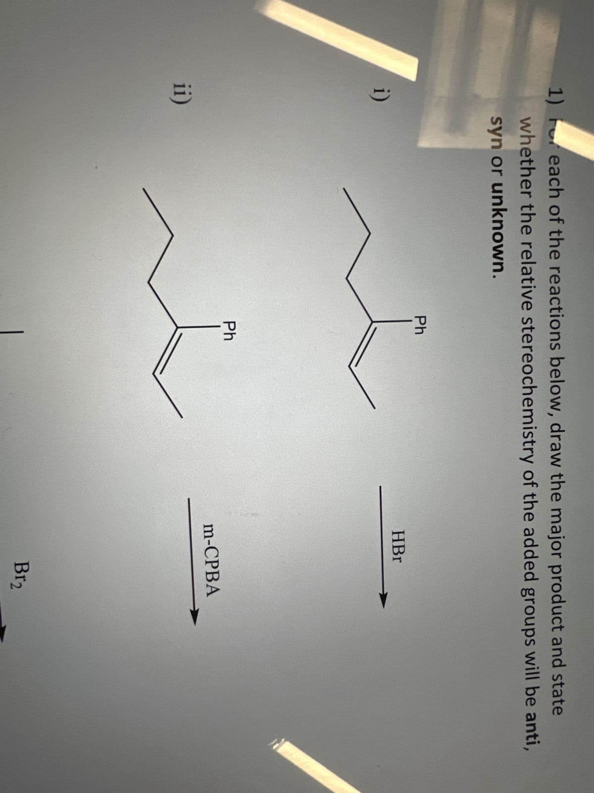 1) For each of the reactions below, draw the major product and state
whether the relative stereochemistry of the added groups will be anti,
syn or unknown.
i)
ii)
Ph
Ph
HBr
m-CPBA
Br₂