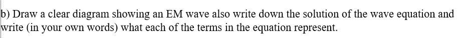 b) Draw a clear diagram showing an EM wave also write down the solution of the wave equation and
write (in your own words) what each of the terms in the equation represent.
