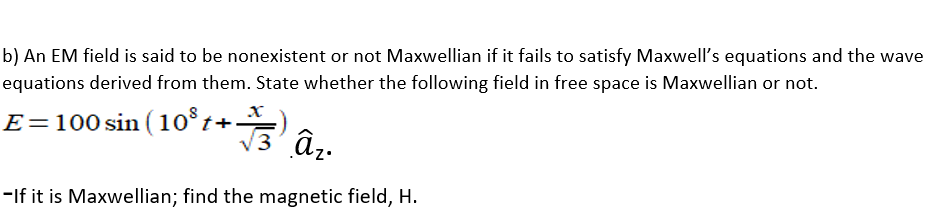 b) An EM field is said to be nonexistent or not Maxwellian if it fails to satisfy Maxwell's equations and the wave
equations derived from them. State whether the following field in free space is Maxwellian or not.
E=100 sin (10°t+.
-If it is Maxwellian; find the magnetic field, H.
