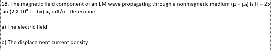 |18. The magnetic field component of an EM wave propagating through a nonmagnetic medium (u = Ho) is H = 25
sin (2 X 108 t + 6x) ay mA/m. Determine:
a) The electric field
b) The displacement current density
