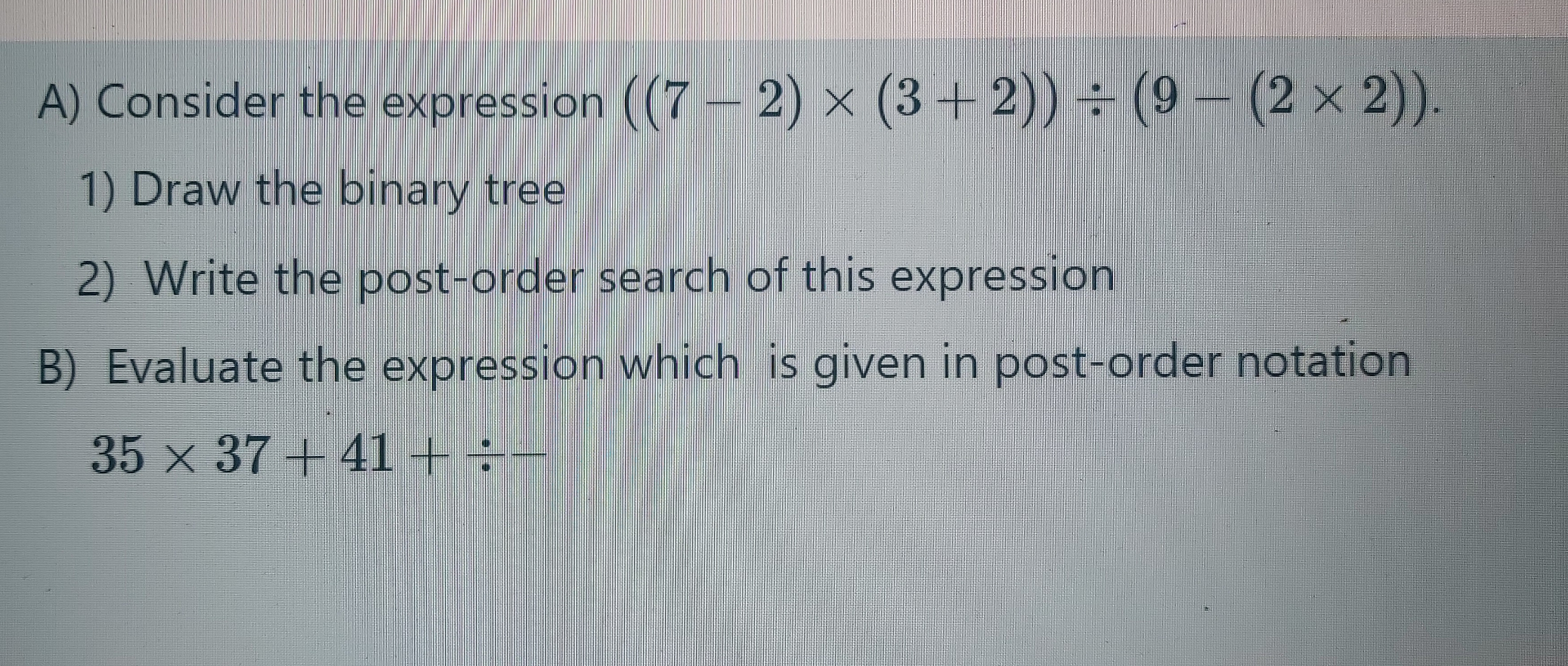 A) Consider the expression ((7 - 2) × (3+2)) ÷ (9– (2 x 2)).
1) Draw the binary tree
2) Write the post-order search of this expression
