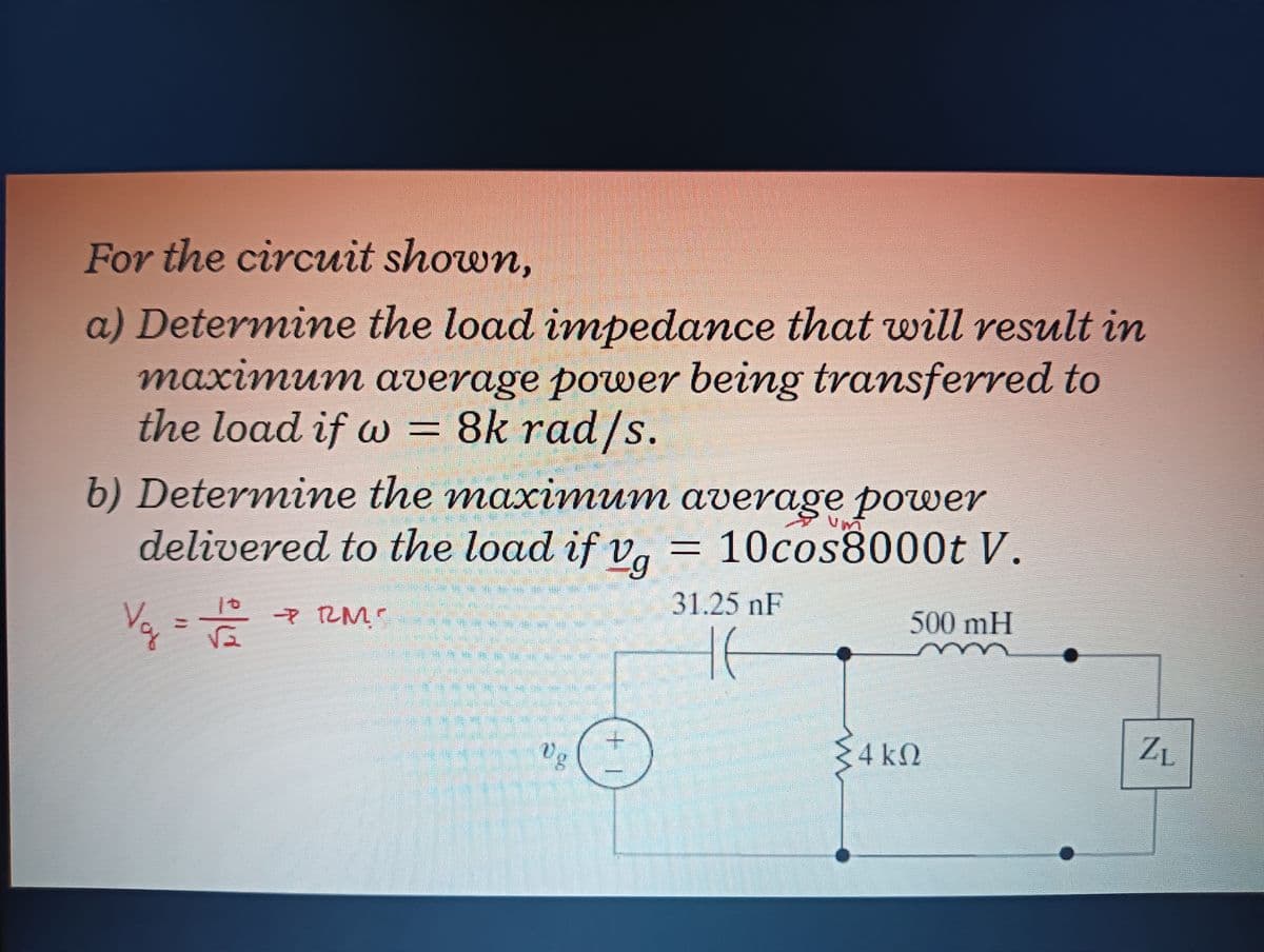 For the circuit shown,
a) Determine the load impedance that will result in
maximum average power being transferred to
the load if w = 8k rad/s.
b) Determine the maximum average power
delivered to the load if va
= 10cos8000t V.
31.25 nF
10
500mH
Vg
4 k2
ZL
