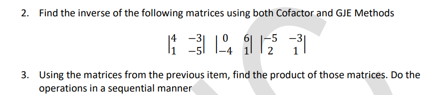 Find the inverse of the following matrices using both Cofactor and GJE Methods
3416
|4 -3|
-5 -3|
1
3. Using the matrices from the previous item, find the product of those matrices. Do the
operations in a sequential manner
