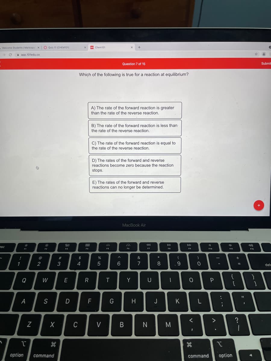 Welcome Students | Maricopa x 6e Quiz 11 (CHEM101)
1o Chem101
i app.101edu.co
Question 7 of 15
Submi
Which of the following is true for a reaction at equilibrium?
A) The rate of the forward reaction is greater
than the rate of the reverse reaction.
B) The rate of the forward reaction is less than
the rate of the reverse reaction.
C) The rate of the forward reaction is equal to
the rate of the reverse reaction.
D) The rates of the forward and reverse
reactions become zero because the reaction
stops.
E) The rates of the forward and reverse
reactions can no longer be determined.
MacBook Air
80
DII
DD
esc
F1
F3
F4
FS
F7
F8
F10
@
23
&
*
1
2
3
4
5
6.
7
8
del-
Q
W
E
R
Y
U
一
A
S
D
F
G
H
J
K
Z
C
V
N
M
option
command
command
option
ww
