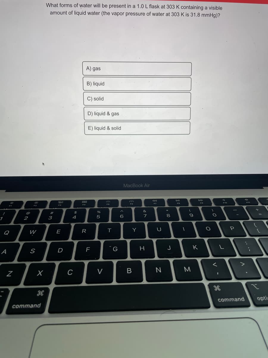 What forms of water will be present in a 1.0L flask at 303 K containing a visible
amount of liquid water (the vapor pressure of water at 303 K is 31.8 mmHg)?
A) gas
B) liquid
C) solid
D) liquid & gas
E) liquid & solid
MacBook Air
888
F2
&
@
23
$
4
6
7
8
2
3
Y
P
Q
W
E
R
H
K
A
S
D
V
B
N
M
H
command
opti
command
