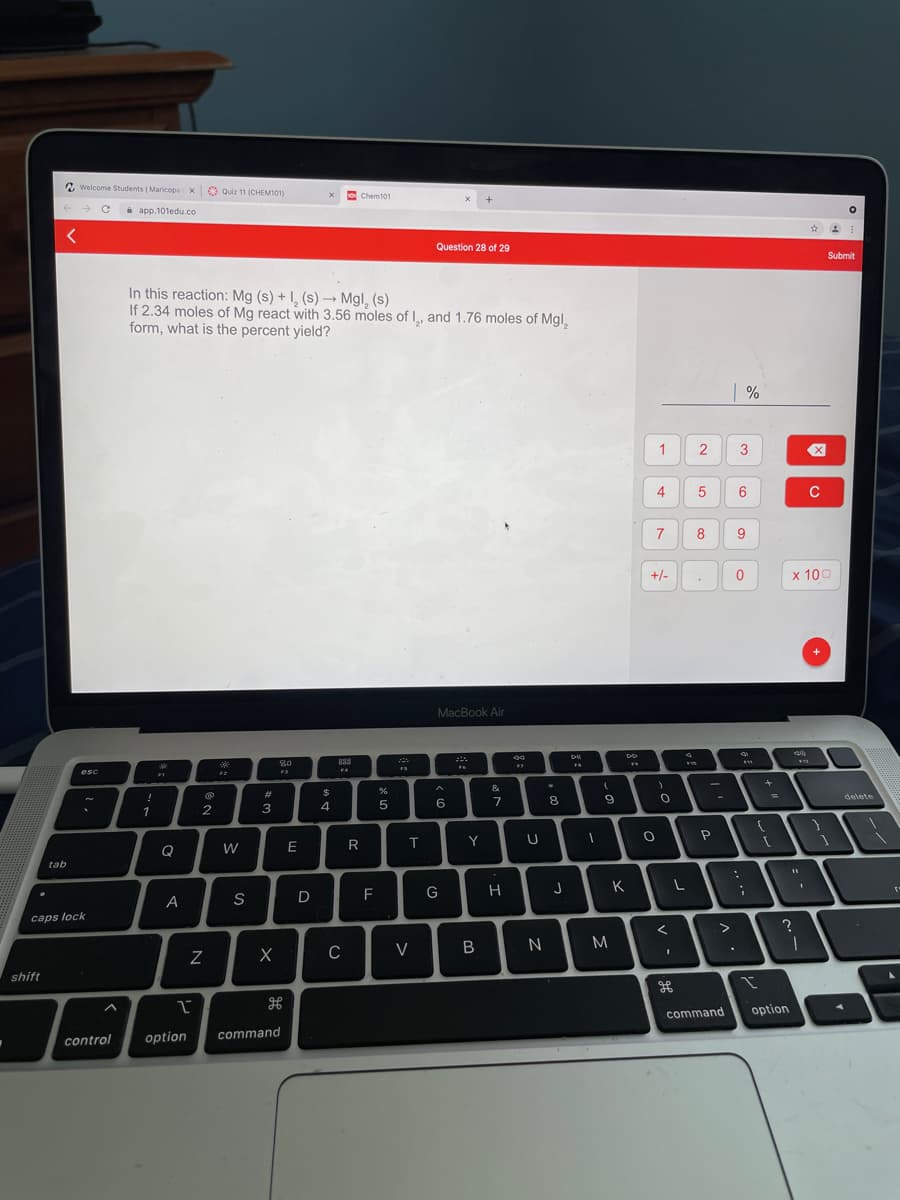 2 Welcome Students | Maricopa x Quiz 11 (CHEM101)
Chemt01
i app.101edu.co
Question 28 of 29
Submit
In this reaction: Mg (s) + I, (s) –→ Mgl, (s)
If 2.34 moles of Mg react with 3.56 moles of I, and 1.76 moles of Mgl,
form, what is the percent yield?
1
3
6
C
7
8
9
+/-
x 100
MacBook Air
888
F4
esc
F2
F3
-
&
#3
delete
7
8
2
3
R
T.
Y
Q
W
tab
K
A
S
F
caps lock
C
V
N
shift
H
command
option
option
command
control
4.
N
