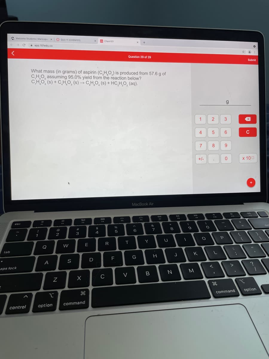 2 Welcome Students | Maricopa x Quiz 11 (CHEM101)
o Chem101
e app.101edu.co
Question 29 of 29
Submit
What mass (in grams) of aspirin (C HO) is produced from 57.6 g of
C,HO, assuming 95.0% yield from the reaction below?
C,HO, (s) + C̟H,0, (s) → C̟H,O̟ (s) + HC,H¸O, (aq).
1
2
3
4
C
7
8
9.
+/-
x 100
MacBook Air
esc
F3
F2
&
%23
%2$
del
4
6.
8
1
T
Y
Q
tab
K
D
F
G
A
aps lock
C
command
option
option
command
control
>
