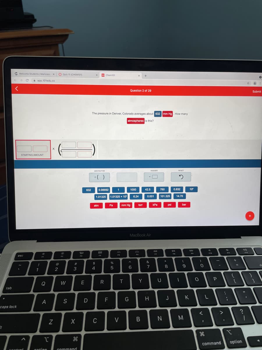 Welcome Students | Maricopa X
6 Quiz 11 (CHEM101)
soi Chem101
i app.101edu.co
Question 2 of 29
Submit
The pressure in Denver, Colorado averages about 632 mm Hg. How many
atmospheres is this?
STARTING AMOUNT
ADD FACTOR
ANSWER
RESET
* ( )
632
0.98692
1
1000
42.5
760
0.832
10
1.01325 1.01325 x 10
0.001
101.325
6.24
14.70
atm
Pa
mm Hg
torr
kPa
psi
bar
+
MacBook Air
**
888
F7
FS
esc
F4
F2
&
#3
$
8
9
%3D
de
-|
2
3
4
6
7
1
Q
W
E
R
T
Y
tab
D
F
H
J
K
A
S
caps lock
C
V
M
command
option
antion
command
