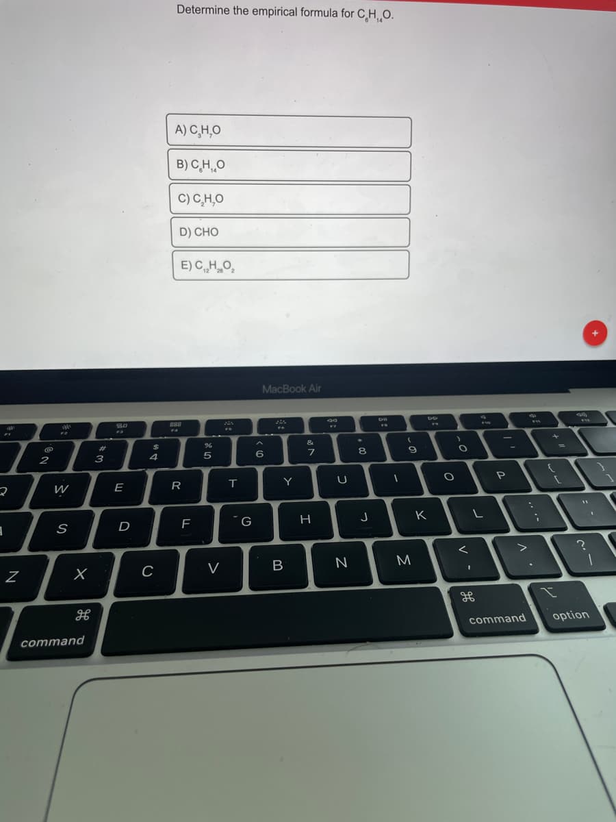 Determine the empirical formula for C H, O.
A) C̟H,O
B) C,H,,0
C) C,H,O
D) CHO
E) CHO,
12
MacBook Air
888
&
%23
9
4
5
6
2
3
P
E
R
T
H
K
D
B
M
command
option
command
>
in
