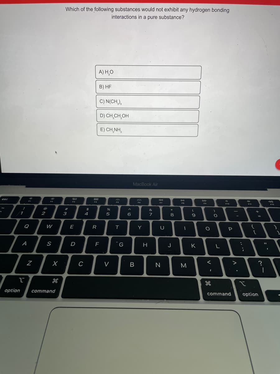 Which of the following substances would not exhibit any hydrogen bonding
interactions in a pure substance?
A) H,O
B) HF
C) N(CH,),
D) CH,CH,OH
E) CH,NH,
MacBook Air
esc
888
F4
FS
F7
%23
%24
&
1
2
3
4
5
8
Q
W
E
R
Y
{
P
1
D
G
H
J
K
V
M
>
option
command
command
option
