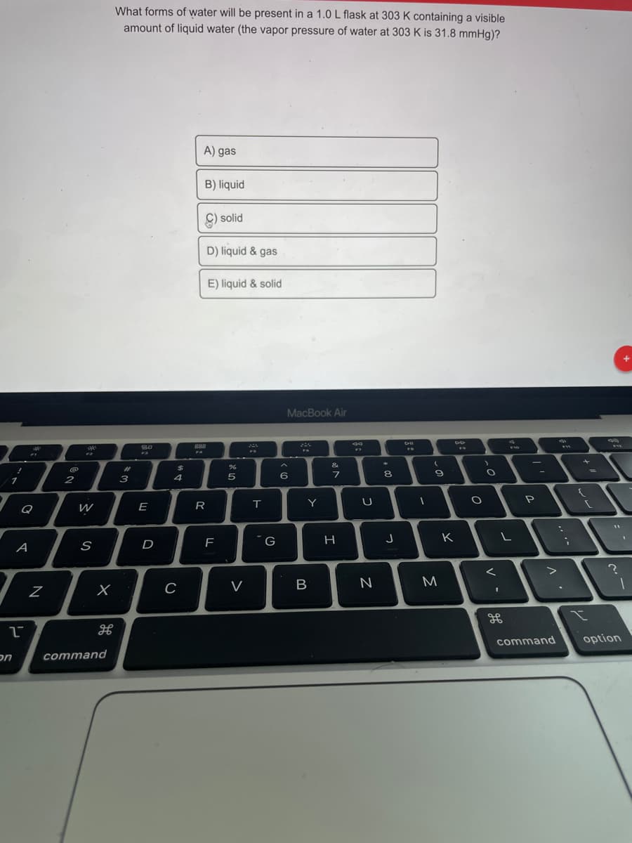 What forms of water will be present in a 1.0 L flask at 303 K containing a visible
amount of liquid water (the vapor pressure of water at 303 K is 31.8 mmHg)?
A) gas
B) liquid
C) solid
D) liquid & gas
E) liquid & solid
MacBook Air
888
FA
F3
&
%23
8.
2
3
4
Y
U
P
Q
E
R
J
K
A
D
V
B
M.
C
%3D
command
option
nכ
command
