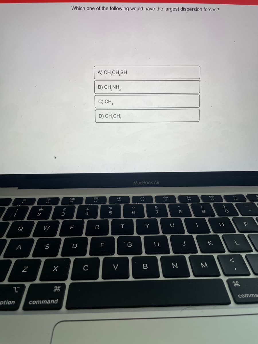 Which one of the following would have the largest dispersion forces?
A) CH̟CH,SH
B) CH,NH,
C) CH,
D) CH,CH,
MacBook Air
F7
F4
F2
&
@
#
2
3
4
Q
W
E
G
K
A
D
V
M
comma
ption
command
V
B.
R
