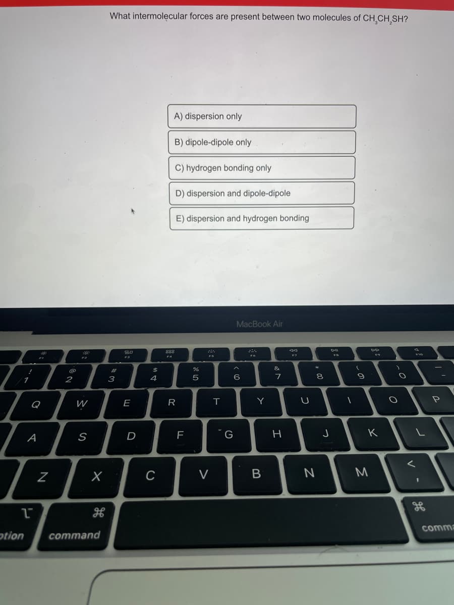 What intermolecular forces are present between two molecules of CH,CH,SH?
A) dispersion only
B) dipole-dipole only
C) hydrogen bonding only
D) dispersion and dipole-dipole
E) dispersion and hydrogen bonding
MacBook Air
888
F4
F2
&.
@
24
2
3
4
6
7
9
Q
W
E
R
Y
P
A
S
D
G
K
C
V
M
comma
otion
command
N

