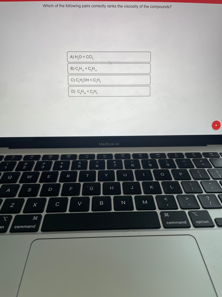 Which of the following pairs correctly ranks the viscosity of the compounds?
A) H,O < CCI,
B) C,H < C,H,,
C) C,H,OH < C,H,
D) C,H, < C,H,
MacBook Air
888
&
%23
4
6
8.
2
3
Y
P
Q
E
R
J
K
A
D
F
V
M
command
option
nכ
command
I
