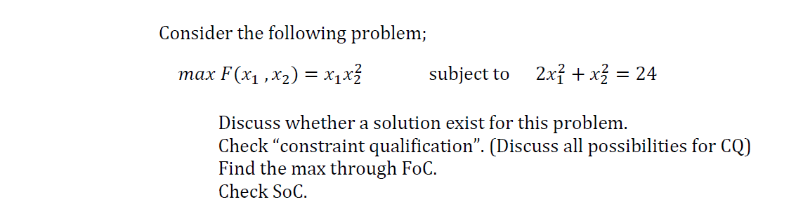 Consider the following problem;
тах F(x1,х2) %3 х,х3
subject to
2x? + x = 24
Discuss whether a solution exist for this problem.
Check "constraint qualification". (Discuss all possibilities for CQ)
Find the max through FoC.
Check SoC.
