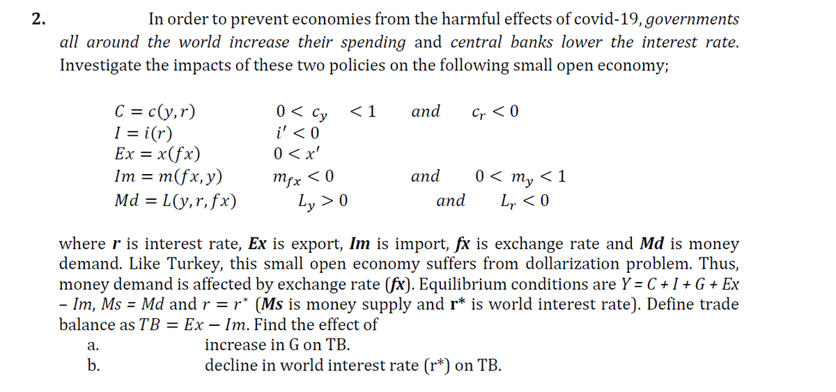 In order to prevent economies from the harmful effects of covid-19, governments
all around the world increase their spending and central banks lower the interest rate.
2.
Investigate the impacts of these two policies on the following small open economy;
C = c(y,r)
I = i(r)
Ex = x(fx)
= m(fx,y)
Md = L(y,r, fx)
0 < Cy
< 1
аnd
Cr < 0
i' < 0
0 < x'
Mfx < 0
Ly > 0
and
0 <
my
< 1
аnd
Lr < 0
where r is interest rate, Ex is export, Im is import, fx is exchange rate and Md is money
demand. Like Turkey, this small open economy suffers from dollarization problem. Thus,
money demand is affected by exchange rate (fx). Equilibrium conditions are Y = C + I + G + Ex
- Im, Ms = Md and r = r* (Ms is money supply and r* is world interest rate). Define trade
balance as TB = Ex – Im. Find the effect of
increase in G on TB.
decline in world interest rate (r*) on TB.
а.
b.
