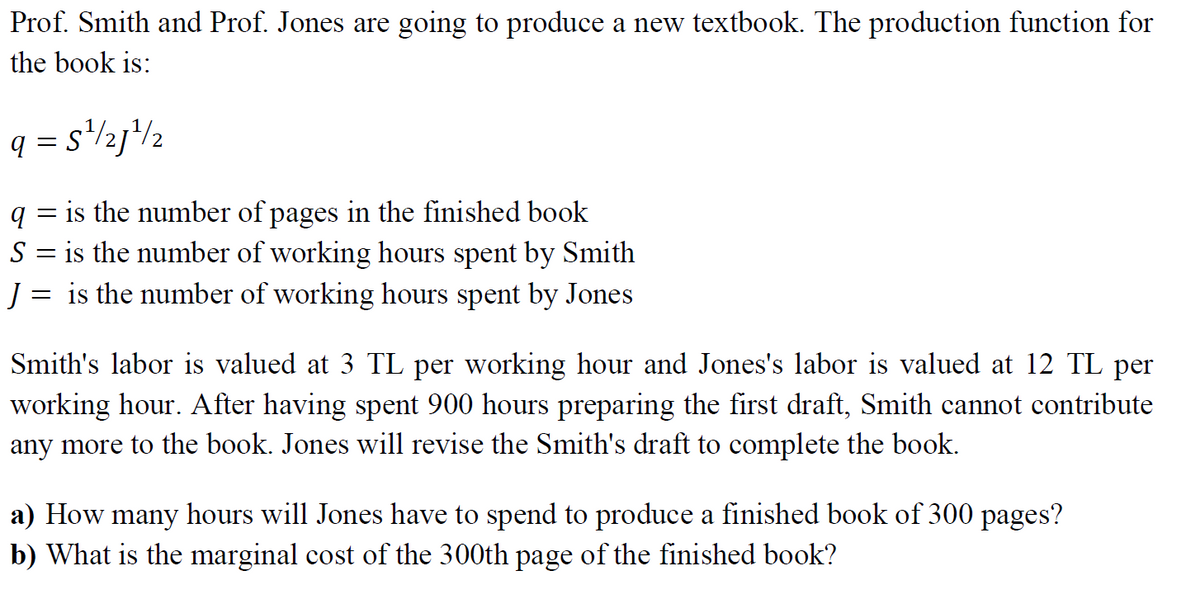 Prof. Smith and Prof. Jones are going to produce a new textbook. The production function for
the book is:
q = s'zj*lz
2
q = is the number of pages in the finished book
is the number of working hours spent by Smith
J = is the number of working hours spent by Jones
S
Smith's labor is valued at 3 TL per working hour and Jones's labor is valued at 12 TL per
working hour. After having spent 900 hours preparing the first draft, Smith cannot contribute
any more to the book. Jones will revise the Smith's draft to complete the book.
a) How many hours will Jones have to spend to produce a finished book of 300 pages?
b) What is the marginal cost of the 300th page of the finished book?
