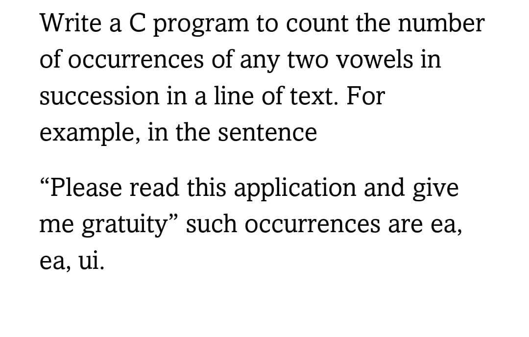 Write a C program to count the number
of occurrences of any two vowels in
succession in a line of text. For
example, in the sentence
"Please read this application and give
me gratuity" such occurrences are ea,
ea, ui.